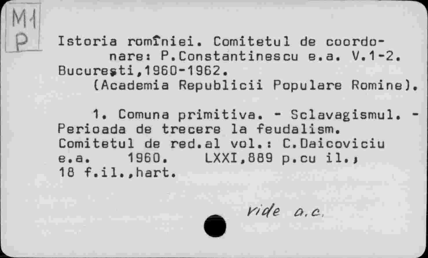 ﻿!M1
! г A
Istoria romîniei. Comitetul de coordo-nare: P.Constantinescu e.a. V.1-2.
Bucuresti,1960-1962.
(Academia Republicii Populäre Romine).
1. Comuna primitive. - Sclavagismul. -Perioada de trecere la feudalism. Comitetul de red.al vol.: C.Daicoviciu e.a. 1960. LXXI.889 p.eu il.i 18 f.il.»hart.
K/'ßfe a. a,